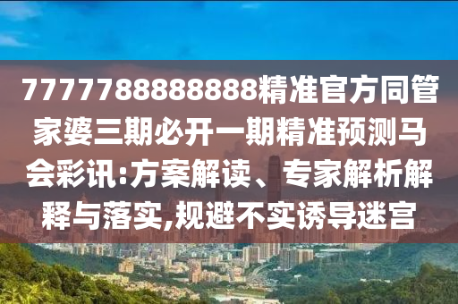 7777788888888精準(zhǔn)官方同管家婆三期必開(kāi)一期精準(zhǔn)預(yù)測(cè)馬會(huì)彩訊:方案解讀、專家解析解釋與落實(shí),規(guī)避不實(shí)誘導(dǎo)迷宮