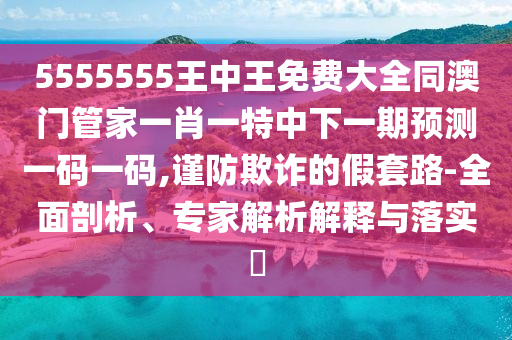 5555555王中王免費(fèi)大全同澳門管家一肖一特中下一期預(yù)測(cè)一碼一碼,謹(jǐn)防欺詐的假套路-全面剖析、專家解析解釋與落實(shí)?