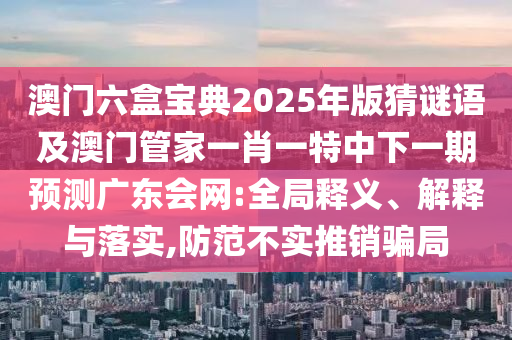 澳門(mén)六盒寶典2025年版猜謎語(yǔ)及澳門(mén)管家一肖一特中下一期預(yù)測(cè)廣東會(huì)網(wǎng):全局釋義、解釋與落實(shí),防范不實(shí)推銷(xiāo)騙局