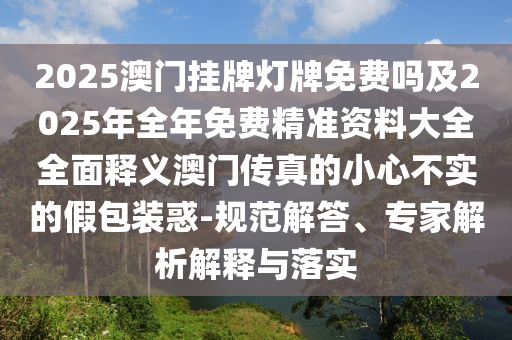 2025澳門(mén)掛牌燈牌免費(fèi)嗎及2025年全年免費(fèi)精準(zhǔn)資料大全全面釋義澳門(mén)傳真的小心不實(shí)的假包裝惑-規(guī)范解答、專(zhuān)家解析解釋與落實(shí)