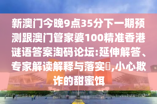 新澳門(mén)今晚9點(diǎn)35分下一期預(yù)測(cè)跟澳門(mén)管家婆100精準(zhǔn)香港謎語(yǔ)答案淘碼論壇:延伸解答、專(zhuān)家解讀解釋與落實(shí)?,小心欺詐的甜蜜餌