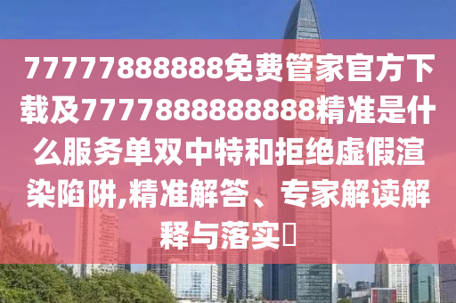77777888888免費管家官方下載及7777888888888精準是什么服務單雙中特和拒絕虛假渲染陷阱,精準解答、專家解讀解釋與落實?