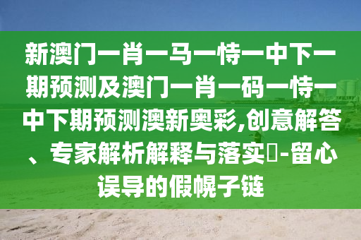 新澳門一肖一馬一恃一中下一期預(yù)測及澳門一肖一碼一恃一中下期預(yù)測澳新奧彩,創(chuàng)意解答、專家解析解釋與落實(shí)?-留心誤導(dǎo)的假幌子鏈