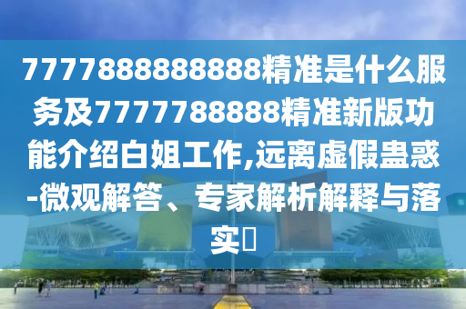 7777888888888精準是什么服務及7777788888精準新版功能介紹白姐工作,遠離虛假蠱惑-微觀解答、專家解析解釋與落實?
