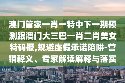 澳門管家一肖一特中下一期預測跟澳門大三巴一肖二肖美女特碼報,規(guī)避虛假承諾陷阱-營銷釋義、專家解讀解釋與落實