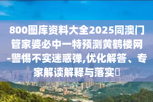 800圖庫資料大全2025同澳門管家婆必中一特預測黃鶴樓網(wǎng)-警惕不實迷惑彈,優(yōu)化解答、專家解讀解釋與落實?