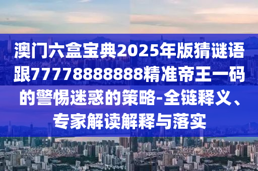 澳門六盒寶典2025年版猜謎語跟77778888888精準帝王一碼的警惕迷惑的策略-全鏈釋義、專家解讀解釋與落實
