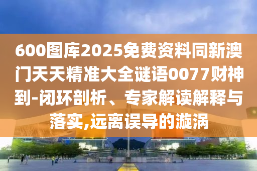 600圖庫2025免費資料同新澳門天天精準大全謎語0077財神到-閉環(huán)剖析、專家解讀解釋與落實,遠離誤導的漩渦
