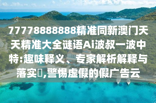 77778888888精準(zhǔn)同新澳門天天精準(zhǔn)大全謎語Ai波叔一波中特:趣味釋義、專家解析解釋與落實?,警惕虛假的假廣告云