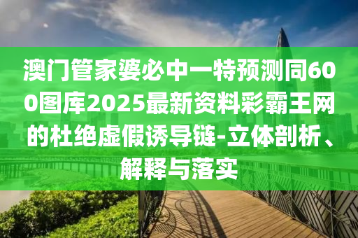 澳門管家婆必中一特預(yù)測(cè)同600圖庫2025最新資料彩霸王網(wǎng)的杜絕虛假誘導(dǎo)鏈-立體剖析、解釋與落實(shí)