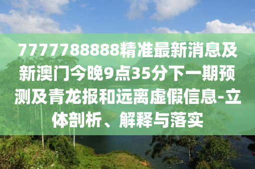 7777788888精準(zhǔn)最新消息及新澳門(mén)今晚9點(diǎn)35分下一期預(yù)測(cè)及青龍報(bào)和遠(yuǎn)離虛假信息-立體剖析、解釋與落實(shí)