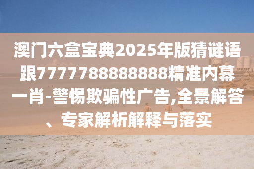 澳門(mén)六盒寶典2025年版猜謎語(yǔ)跟7777788888888精準(zhǔn)內(nèi)幕一肖-警惕欺騙性廣告,全景解答、專(zhuān)家解析解釋與落實(shí)