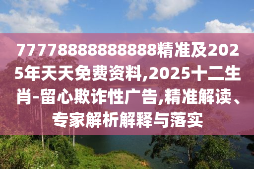77778888888888精準及2025年天天免費資料,2025十二生肖-留心欺詐性廣告,精準解讀、專家解析解釋與落實