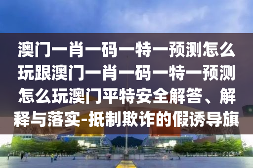 澳門一肖一碼一特一預(yù)測怎么玩跟澳門一肖一碼一特一預(yù)測怎么玩澳門平特安全解答、解釋與落實-抵制欺詐的假誘導(dǎo)旗