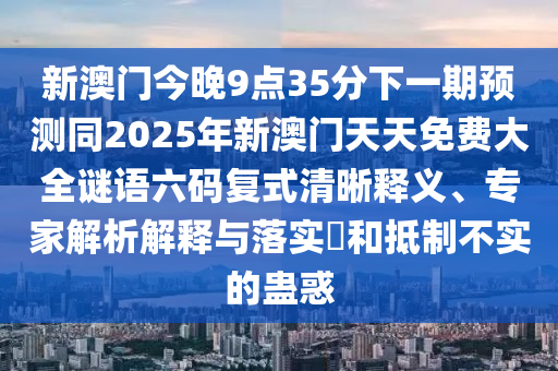 新澳門今晚9點35分下一期預(yù)測同2025年新澳門天天免費大全謎語六碼復(fù)式清晰釋義、專家解析解釋與落實?和抵制不實的蠱惑