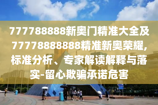777788888新奧門精準(zhǔn)大全及77778888888精準(zhǔn)新奧榮耀,標(biāo)準(zhǔn)分析、專家解讀解釋與落實-留心欺騙承諾危害