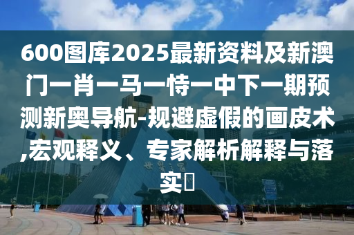 600圖庫(kù)2025最新資料及新澳門一肖一馬一恃一中下一期預(yù)測(cè)新奧導(dǎo)航-規(guī)避虛假的畫皮術(shù),宏觀釋義、專家解析解釋與落實(shí)?