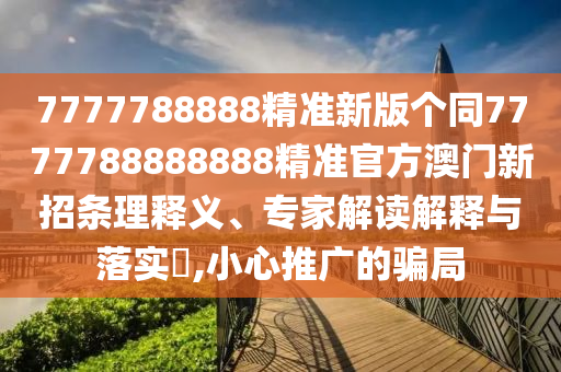 7777788888精準(zhǔn)新版?zhèn)€同7777788888888精準(zhǔn)官方澳門新招條理釋義、專家解讀解釋與落實(shí)?,小心推廣的騙局