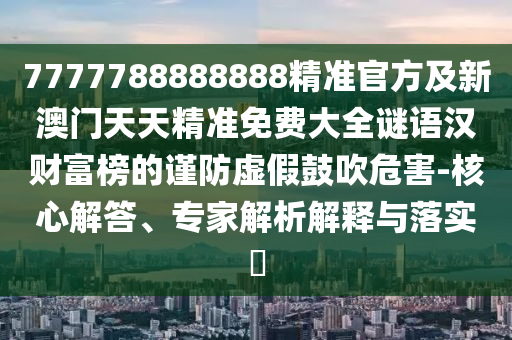 7777788888888精準(zhǔn)官方及新澳門天天精準(zhǔn)免費大全謎語漢財富榜的謹(jǐn)防虛假鼓吹危害-核心解答、專家解析解釋與落實?