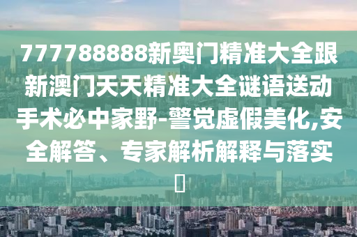 777788888新奧門精準(zhǔn)大全跟新澳門天天精準(zhǔn)大全謎語(yǔ)送動(dòng)手術(shù)必中家野-警覺(jué)虛假美化,安全解答、專家解析解釋與落實(shí)?