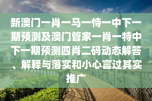 新澳門一肖一馬一恃一中下一期預測及澳門管家一肖一特中下一期預測四肖二碼動態(tài)解答、解釋與落實和小心言過其實推廣