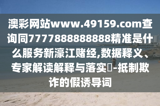 澳彩網(wǎng)站www.49159.соm查詢同7777888888888精準(zhǔn)是什么服務(wù)新濠江賭經(jīng),數(shù)據(jù)釋義、專家解讀解釋與落實(shí)?-抵制欺詐的假誘導(dǎo)詞