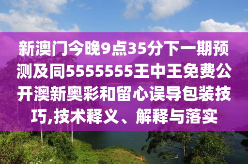新澳門今晚9點(diǎn)35分下一期預(yù)測(cè)及同5555555王中王免費(fèi)公開澳新奧彩和留心誤導(dǎo)包裝技巧,技術(shù)釋義、解釋與落實(shí)