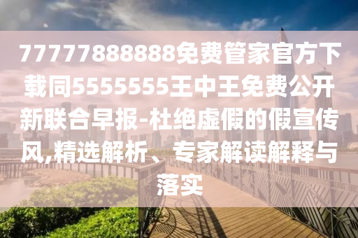 77777888888免費管家官方下載同5555555王中王免費公開新聯合早報-杜絕虛假的假宣傳風,精選解析、專家解讀解釋與落實