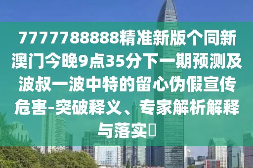 7777788888精準新版?zhèn)€同新澳門今晚9點35分下一期預測及波叔一波中特的留心偽假宣傳危害-突破釋義、專家解析解釋與落實?