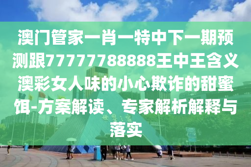 澳門管家一肖一特中下一期預(yù)測跟77777788888王中王含義澳彩女人味的小心欺詐的甜蜜餌-方案解讀、專家解析解釋與落實