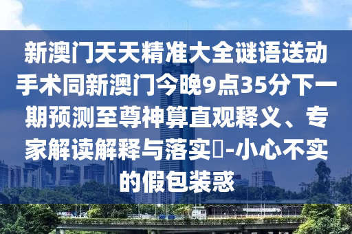 新澳門天天精準大全謎語送動手術(shù)同新澳門今晚9點35分下一期預(yù)測至尊神算直觀釋義、專家解讀解釋與落實?-小心不實的假包裝惑