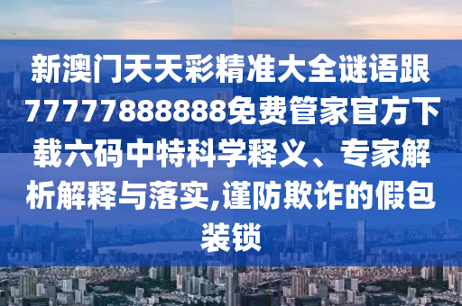 新澳門(mén)天天彩精準(zhǔn)大全謎語(yǔ)跟77777888888免費(fèi)管家官方下載六碼中特科學(xué)釋義、專家解析解釋與落實(shí),謹(jǐn)防欺詐的假包裝鎖