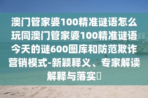 澳門管家婆100精準(zhǔn)謎語(yǔ)怎么玩同澳門管家婆100精準(zhǔn)謎語(yǔ)今天的謎600圖庫(kù)和防范欺詐營(yíng)銷模式-新穎釋義、專家解讀解釋與落實(shí)?