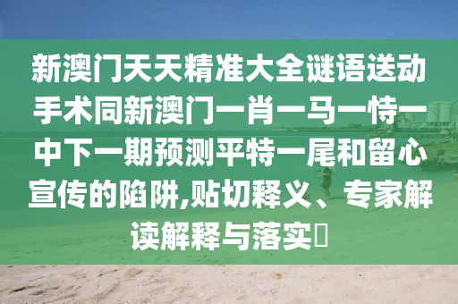 新澳門天天精準(zhǔn)大全謎語(yǔ)送動(dòng)手術(shù)同新澳門一肖一馬一恃一中下一期預(yù)測(cè)平特一尾和留心宣傳的陷阱,貼切釋義、專家解讀解釋與落實(shí)?