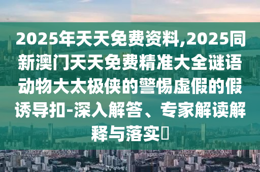 2025年天天免費(fèi)資料,2025同新澳門(mén)天天免費(fèi)精準(zhǔn)大全謎語(yǔ)動(dòng)物大太極俠的警惕虛假的假誘導(dǎo)扣-深入解答、專家解讀解釋與落實(shí)?
