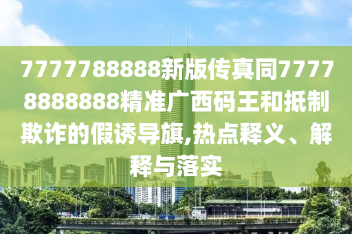 7777788888新版?zhèn)髡嫱?7778888888精準(zhǔn)廣西碼王和抵制欺詐的假誘導(dǎo)旗,熱點(diǎn)釋義、解釋與落實(shí)