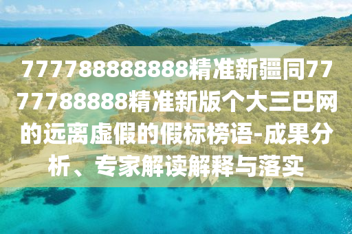 777788888888精準(zhǔn)新疆同7777788888精準(zhǔn)新版?zhèn)€大三巴網(wǎng)的遠(yuǎn)離虛假的假標(biāo)榜語-成果分析、專家解讀解釋與落實