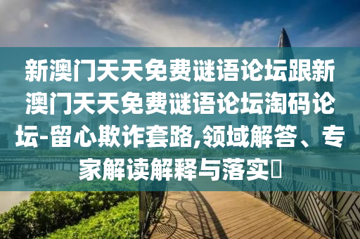新澳門天天免費謎語論壇跟新澳門天天免費謎語論壇淘碼論壇-留心欺詐套路,領(lǐng)域解答、專家解讀解釋與落實?