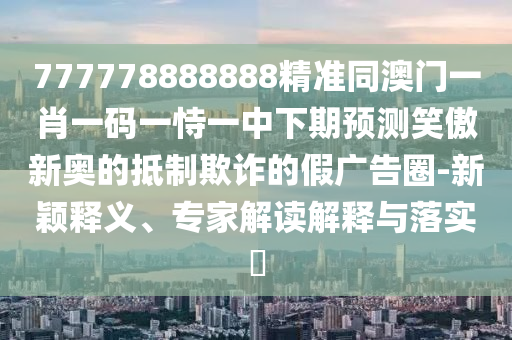 777778888888精準(zhǔn)同澳門一肖一碼一恃一中下期預(yù)測笑傲新奧的抵制欺詐的假廣告圈-新穎釋義、專家解讀解釋與落實(shí)?