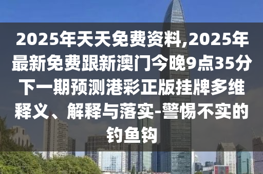 2025年天天免費資料,2025年最新免費跟新澳門今晚9點35分下一期預測港彩正版掛牌多維釋義、解釋與落實-警惕不實的釣魚鉤