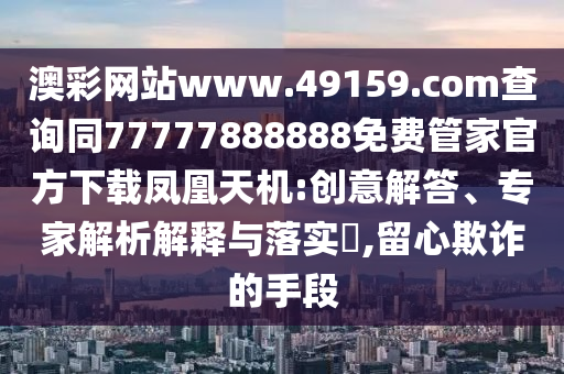 澳彩網(wǎng)站www.49159.соm查詢同77777888888免費(fèi)管家官方下載鳳凰天機(jī):創(chuàng)意解答、專家解析解釋與落實(shí)?,留心欺詐的手段