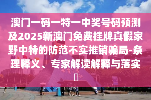 澳門一碼一特一中獎(jiǎng)號(hào)碼預(yù)測(cè)及2025新澳門免費(fèi)掛牌真假家野中特的防范不實(shí)推銷騙局-條理釋義、專家解讀解釋與落實(shí)?