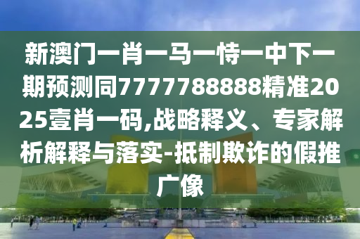 新澳門(mén)一肖一馬一恃一中下一期預(yù)測(cè)同7777788888精準(zhǔn)2025壹肖一碼,戰(zhàn)略釋義、專(zhuān)家解析解釋與落實(shí)-抵制欺詐的假推廣像