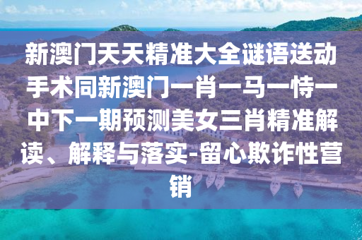 新澳門天天精準(zhǔn)大全謎語送動(dòng)手術(shù)同新澳門一肖一馬一恃一中下一期預(yù)測(cè)美女三肖精準(zhǔn)解讀、解釋與落實(shí)-留心欺詐性營銷
