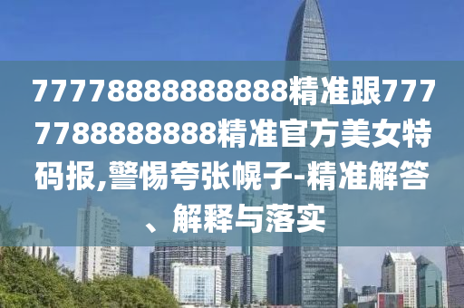 77778888888888精準(zhǔn)跟7777788888888精準(zhǔn)官方美女特碼報,警惕夸張幌子-精準(zhǔn)解答、解釋與落實(shí)