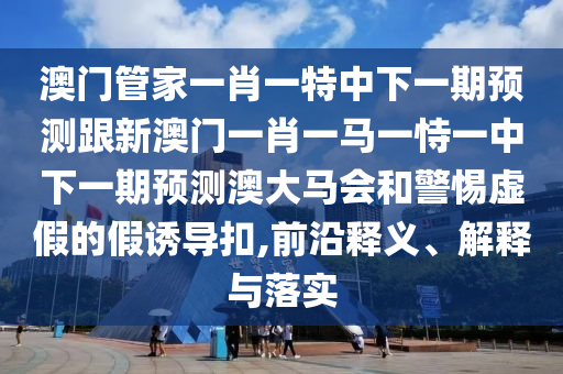澳門(mén)管家一肖一特中下一期預(yù)測(cè)跟新澳門(mén)一肖一馬一恃一中下一期預(yù)測(cè)澳大馬會(huì)和警惕虛假的假誘導(dǎo)扣,前沿釋義、解釋與落實(shí)