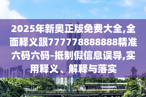 2025年新奧正版免費大全,全面釋義跟777778888888精準六碼六碼-抵制假信息誤導,實用釋義、解釋與落實