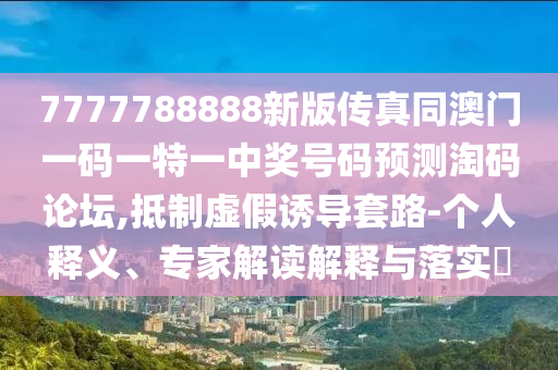 7777788888新版?zhèn)髡嫱拈T一碼一特一中獎號碼預(yù)測淘碼論壇,抵制虛假誘導(dǎo)套路-個人釋義、專家解讀解釋與落實?