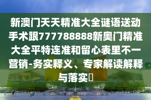 新澳門(mén)天天精準(zhǔn)大全謎語(yǔ)送動(dòng)手術(shù)跟777788888新奧門(mén)精準(zhǔn)大全平特連準(zhǔn)和留心表里不一營(yíng)銷-務(wù)實(shí)釋義、專家解讀解釋與落實(shí)?