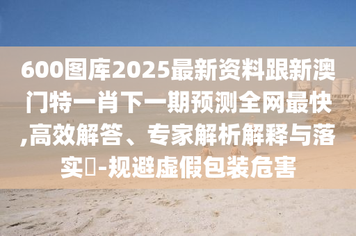 600圖庫(kù)2025最新資料跟新澳門(mén)特一肖下一期預(yù)測(cè)全網(wǎng)最快,高效解答、專家解析解釋與落實(shí)?-規(guī)避虛假包裝危害